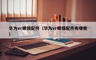 华为vr眼镜配件（华为vr眼镜配件有哪些）