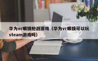 华为vr眼镜枪战游戏（华为vr眼镜可以玩steam游戏吗）