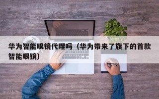 华为智能眼镜代理吗（华为带来了旗下的首款智能眼镜）