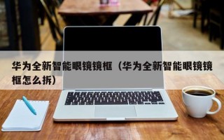 华为全新智能眼镜镜框（华为全新智能眼镜镜框怎么拆）