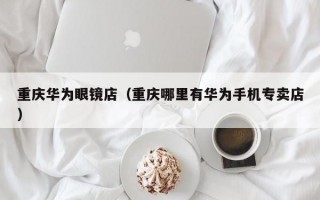 重庆华为眼镜店（重庆哪里有华为手机专卖店）