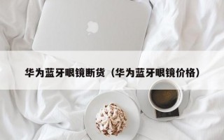 华为蓝牙眼镜断货（华为蓝牙眼镜价格）