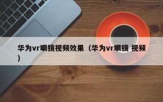 华为vr眼镜视频效果（华为vr眼镜 视频）