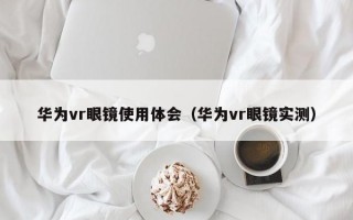 华为vr眼镜使用体会（华为vr眼镜实测）