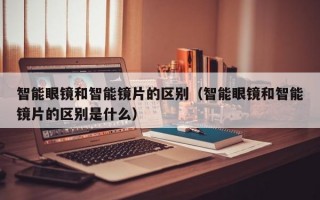 智能眼镜和智能镜片的区别（智能眼镜和智能镜片的区别是什么）