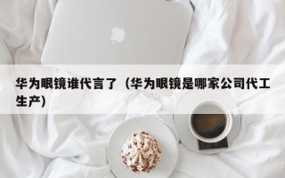 华为眼镜谁代言了（华为眼镜是哪家公司代工生产）