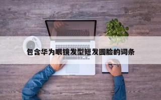 包含华为眼镜发型短发圆脸的词条