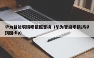 华为智能眼镜眼镜框替换（华为智能眼镜拆掉镜腿diy）